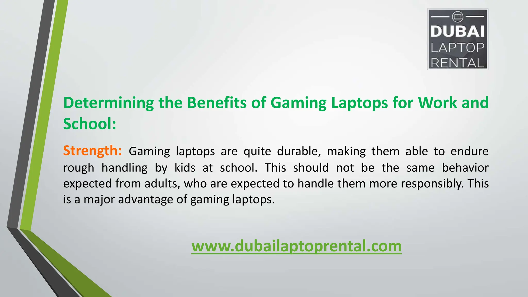 www.dubailaptoprental.com
Determining the Benefits of Gaming Laptops for Work and
School:
Strength: Gaming laptops are quite durable, making them able to endure
rough handling by kids at school. This should not be the same behavior
expected from adults, who are expected to handle them more responsibly. This
is a major advantage of gaming laptops.
 