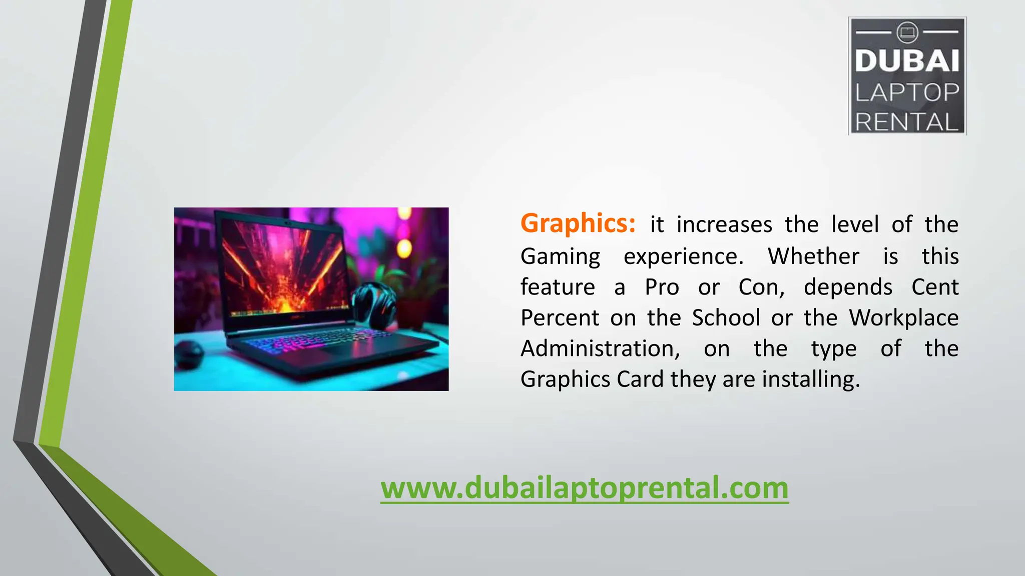 www.dubailaptoprental.com
Graphics: it increases the level of the
Gaming experience. Whether is this
feature a Pro or Con, depends Cent
Percent on the School or the Workplace
Administration, on the type of the
Graphics Card they are installing.
 