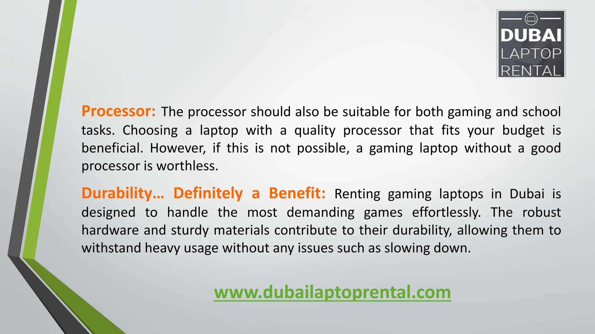 www.dubailaptoprental.com
Processor: The processor should also be suitable for both gaming and school
tasks. Choosing a laptop with a quality processor that fits your budget is
beneficial. However, if this is not possible, a gaming laptop without a good
processor is worthless.
Durability… Definitely a Benefit: Renting gaming laptops in Dubai is
designed to handle the most demanding games effortlessly. The robust
hardware and sturdy materials contribute to their durability, allowing them to
withstand heavy usage without any issues such as slowing down.
 