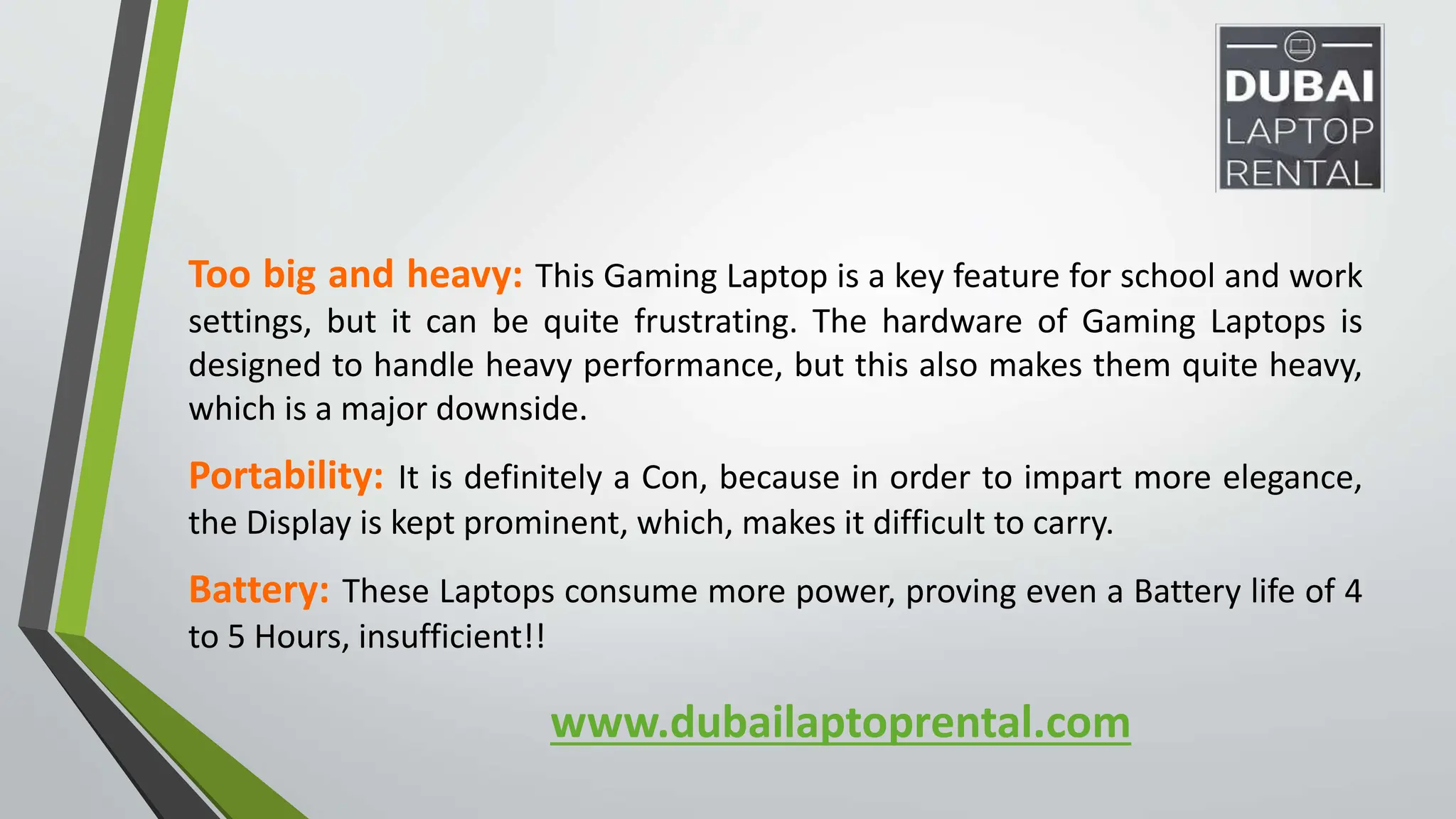 www.dubailaptoprental.com
Too big and heavy: This Gaming Laptop is a key feature for school and work
settings, but it can be quite frustrating. The hardware of Gaming Laptops is
designed to handle heavy performance, but this also makes them quite heavy,
which is a major downside.
Portability: It is definitely a Con, because in order to impart more elegance,
the Display is kept prominent, which, makes it difficult to carry.
Battery: These Laptops consume more power, proving even a Battery life of 4
to 5 Hours, insufficient!!
 