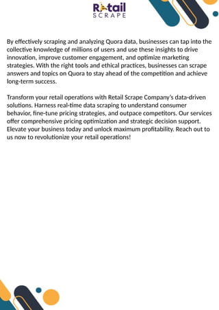 By effectively scraping and analyzing Quora data, businesses can tap into the
collective knowledge of millions of users and use these insights to drive
innovation, improve customer engagement, and optimize marketing
strategies. With the right tools and ethical practices, businesses can scrape
answers and topics on Quora to stay ahead of the competition and achieve
long-term success.
Transform your retail operations with Retail Scrape Company’s data-driven
solutions. Harness real-time data scraping to understand consumer
behavior, fine-tune pricing strategies, and outpace competitors. Our services
offer comprehensive pricing optimization and strategic decision support.
Elevate your business today and unlock maximum profitability. Reach out to
us now to revolutionize your retail operations!
 
