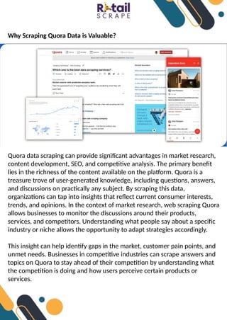 Why Scraping Quora Data is Valuable?
Quora data scraping can provide significant advantages in market research,
content development, SEO, and competitive analysis. The primary benefit
lies in the richness of the content available on the platform. Quora is a
treasure trove of user-generated knowledge, including questions, answers,
and discussions on practically any subject. By scraping this data,
organizations can tap into insights that reflect current consumer interests,
trends, and opinions. In the context of market research, web scraping Quora
allows businesses to monitor the discussions around their products,
services, and competitors. Understanding what people say about a specific
industry or niche allows the opportunity to adapt strategies accordingly.
This insight can help identify gaps in the market, customer pain points, and
unmet needs. Businesses in competitive industries can scrape answers and
topics on Quora to stay ahead of their competition by understanding what
the competition is doing and how users perceive certain products or
services.
 