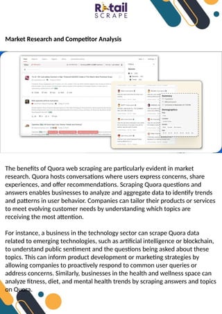 Market Research and Competitor Analysis
The benefits of Quora web scraping are particularly evident in market
research. Quora hosts conversations where users express concerns, share
experiences, and offer recommendations. Scraping Quora questions and
answers enables businesses to analyze and aggregate data to identify trends
and patterns in user behavior. Companies can tailor their products or services
to meet evolving customer needs by understanding which topics are
receiving the most attention.
For instance, a business in the technology sector can scrape Quora data
related to emerging technologies, such as artificial intelligence or blockchain,
to understand public sentiment and the questions being asked about these
topics. This can inform product development or marketing strategies by
allowing companies to proactively respond to common user queries or
address concerns. Similarly, businesses in the health and wellness space can
analyze fitness, diet, and mental health trends by scraping answers and topics
on Quora.
 