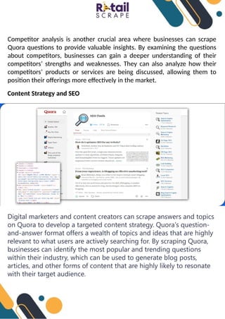 Competitor analysis is another crucial area where businesses can scrape
Quora questions to provide valuable insights. By examining the questions
about competitors, businesses can gain a deeper understanding of their
competitors’ strengths and weaknesses. They can also analyze how their
competitors’ products or services are being discussed, allowing them to
position their offerings more effectively in the market.
Content Strategy and SEO
Digital marketers and content creators can scrape answers and topics
on Quora to develop a targeted content strategy. Quora's question-
and-answer format offers a wealth of topics and ideas that are highly
relevant to what users are actively searching for. By scraping Quora,
businesses can identify the most popular and trending questions
within their industry, which can be used to generate blog posts,
articles, and other forms of content that are highly likely to resonate
with their target audience.
 