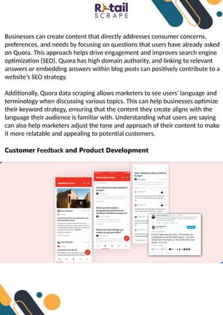 Businesses can create content that directly addresses consumer concerns,
preferences, and needs by focusing on questions that users have already asked
on Quora. This approach helps drive engagement and improves search engine
optimization (SEO). Quora has high domain authority, and linking to relevant
answers or embedding answers within blog posts can positively contribute to a
website’s SEO strategy.
Additionally, Quora data scraping allows marketers to see users' language and
terminology when discussing various topics. This can help businesses optimize
their keyword strategy, ensuring that the content they create aligns with the
language their audience is familiar with. Understanding what users are saying
can also help marketers adjust the tone and approach of their content to make
it more relatable and appealing to potential customers.
Customer Feedback and Product Development
 