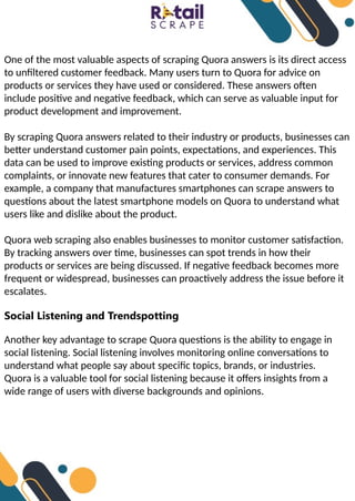 One of the most valuable aspects of scraping Quora answers is its direct access
to unfiltered customer feedback. Many users turn to Quora for advice on
products or services they have used or considered. These answers often
include positive and negative feedback, which can serve as valuable input for
product development and improvement.
By scraping Quora answers related to their industry or products, businesses can
better understand customer pain points, expectations, and experiences. This
data can be used to improve existing products or services, address common
complaints, or innovate new features that cater to consumer demands. For
example, a company that manufactures smartphones can scrape answers to
questions about the latest smartphone models on Quora to understand what
users like and dislike about the product.
Quora web scraping also enables businesses to monitor customer satisfaction.
By tracking answers over time, businesses can spot trends in how their
products or services are being discussed. If negative feedback becomes more
frequent or widespread, businesses can proactively address the issue before it
escalates.
Social Listening and Trendspotting
Another key advantage to scrape Quora questions is the ability to engage in
social listening. Social listening involves monitoring online conversations to
understand what people say about specific topics, brands, or industries.
Quora is a valuable tool for social listening because it offers insights from a
wide range of users with diverse backgrounds and opinions.
 