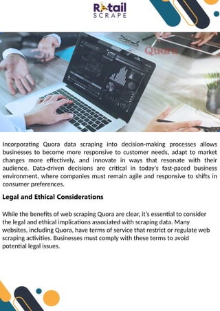 Incorporating Quora data scraping into decision-making processes allows
businesses to become more responsive to customer needs, adapt to market
changes more effectively, and innovate in ways that resonate with their
audience. Data-driven decisions are critical in today’s fast-paced business
environment, where companies must remain agile and responsive to shifts in
consumer preferences.
Legal and Ethical Considerations
While the benefits of web scraping Quora are clear, it’s essential to consider
the legal and ethical implications associated with scraping data. Many
websites, including Quora, have terms of service that restrict or regulate web
scraping activities. Businesses must comply with these terms to avoid
potential legal issues.
 