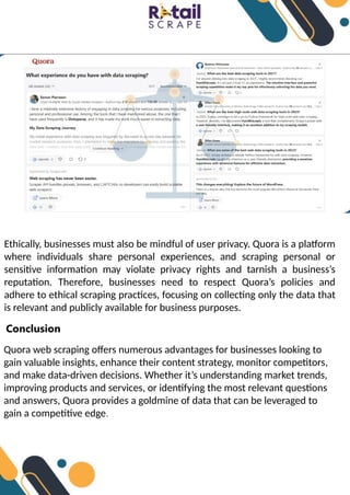 Ethically, businesses must also be mindful of user privacy. Quora is a platform
where individuals share personal experiences, and scraping personal or
sensitive information may violate privacy rights and tarnish a business’s
reputation. Therefore, businesses need to respect Quora’s policies and
adhere to ethical scraping practices, focusing on collecting only the data that
is relevant and publicly available for business purposes.
Conclusion
Quora web scraping offers numerous advantages for businesses looking to
gain valuable insights, enhance their content strategy, monitor competitors,
and make data-driven decisions. Whether it’s understanding market trends,
improving products and services, or identifying the most relevant questions
and answers, Quora provides a goldmine of data that can be leveraged to
gain a competitive edge.
 
