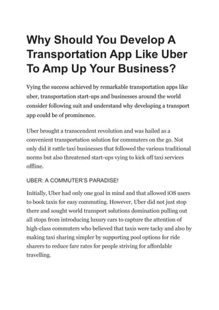 Why Should You Develop A
Transportation App Like Uber
To Amp Up Your Business?
Vying the success achieved by remarkable transportation apps like
uber, transportation start-ups and businesses around the world
consider following suit and understand why developing a transport
app could be of prominence.
Uber brought a transcendent revolution and was hailed as a
convenient transportation solution for commuters on the go. Not
only did it rattle taxi businesses that followed the various traditional
norms but also threatened start-ups vying to kick off taxi services
offline.
UBER: A COMMUTER’S PARADISE!
Initially, Uber had only one goal in mind and that allowed iOS users
to book taxis for easy commuting. However, Uber did not just stop
there and sought world transport solutions domination pulling out
all stops from introducing luxury cars to capture the attention of
high-class commuters who believed that taxis were tacky and also by
making taxi sharing simpler by supporting pool options for ride
sharers to reduce fare rates for people striving for affordable
travelling.
 