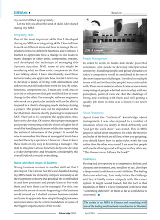 MBArk4                                                                              Read on ...................................

my needs fulfilled appropriately.
  Let me tell you about the kind of skills I developed
during my MBA

Integrating skills
One of the most important skills that I developed
during my MBA was integrating skills. I learned how
to work on different areas and how to manage the co-
relations between different functions and verticals. I      IIM-A campus
learned to appreciate how a change in one leads to
many changes in other units, components, entities,         People Management
and developed the technique of managing this               In order to work in teams and create powerful
dynamic equation. Well, some of you might be               solutions, one needs to develop interpersonal
wondering what are these units, components etc that        sensitivity. Handling people and group dynamics in
I am talking about. I have intentionally used these        today’s competitive world is considered to be one of
terms to make you appreciate how crucial it is for one     the most important challenges. I worked in multiple
to develop a knack of living with abstractness and         teams with and without the people I was comfortable
unknowns and still make them work for you. By units,       with. There were instances where I came across a team
functions, components etc., I mean any work area or        comprising of people who had zero overlap with my
activity or sub process that gets modified due to some     perception, point of view etc. But the challenge of
change in the other. For example, software engineers       living and working with them and still getting a
who work on a particular module will not be able to        quality job done in time was a lesson I can never
respond to a client’s changing needs midway during         forget.
a project. The project may not be dependant on the
fact that their client is shortly planning to implement    Street Smartness
SAP. Their job is to complete the application, they        Apart from the “technical” knowledge about
have set to develop. Of course, their project managers     management, I was also exposed to a number of
and people interacting with the client at higher level     situations where my ability to think differently and
would be handling such issues while also supervising       “just get the work done” was tested. This in MBA
the technical robustness of the project. It would be       jargon is called street smartness. So while the theories
wise to remember that those at managerial levels have      and rules of the book are all fine, when you get going,
reached there by experience. I however, chose to learn     you should know how to make rules work for you
these skills on my way to becoming a manager. The          rather than the other way round. I am sure that people
skill to integrate various functions helps one develop     with medical background will agree as they often say
a wider perspective and broadens considerably the          “The disease never follows the book!”
overall outlook towards everything.
                                                           Confidence
Macro and Micro Issues of Business                         Having had an exposure to a competitive, holistic and
Strong business acumen is another skill set that I         dynamic environment, one, needless to say, develops
developed. The various real life cases handled during      a deep-rooted confidence in one’s abilities. The feeling
my MBA made me clinically compare and analyse all          that come what may, I am ready to face the challenge
the exceptions to theory that practical life is embedded   and face it boldly comes uniquely with this career
in and how processes and people learn to live with         option. It might sound biased, but the fact is that
them and how these can be managed. For this, one           hundreds of MBA’s I have interacted with have that
needs to be aware of events happening in the business      “something different” in them as far as confidence is
world around us. I studied various business models         concerned.
and came to appreciate how simple thought processes
and innovation can be a firm foundation of some of         The author is an MBA in Finance and consulting with
the biggest organisations of the world.                    one of the leading multinational consultancies in Mumbai.

                                       Advanc'edge MBA      April 2004
 