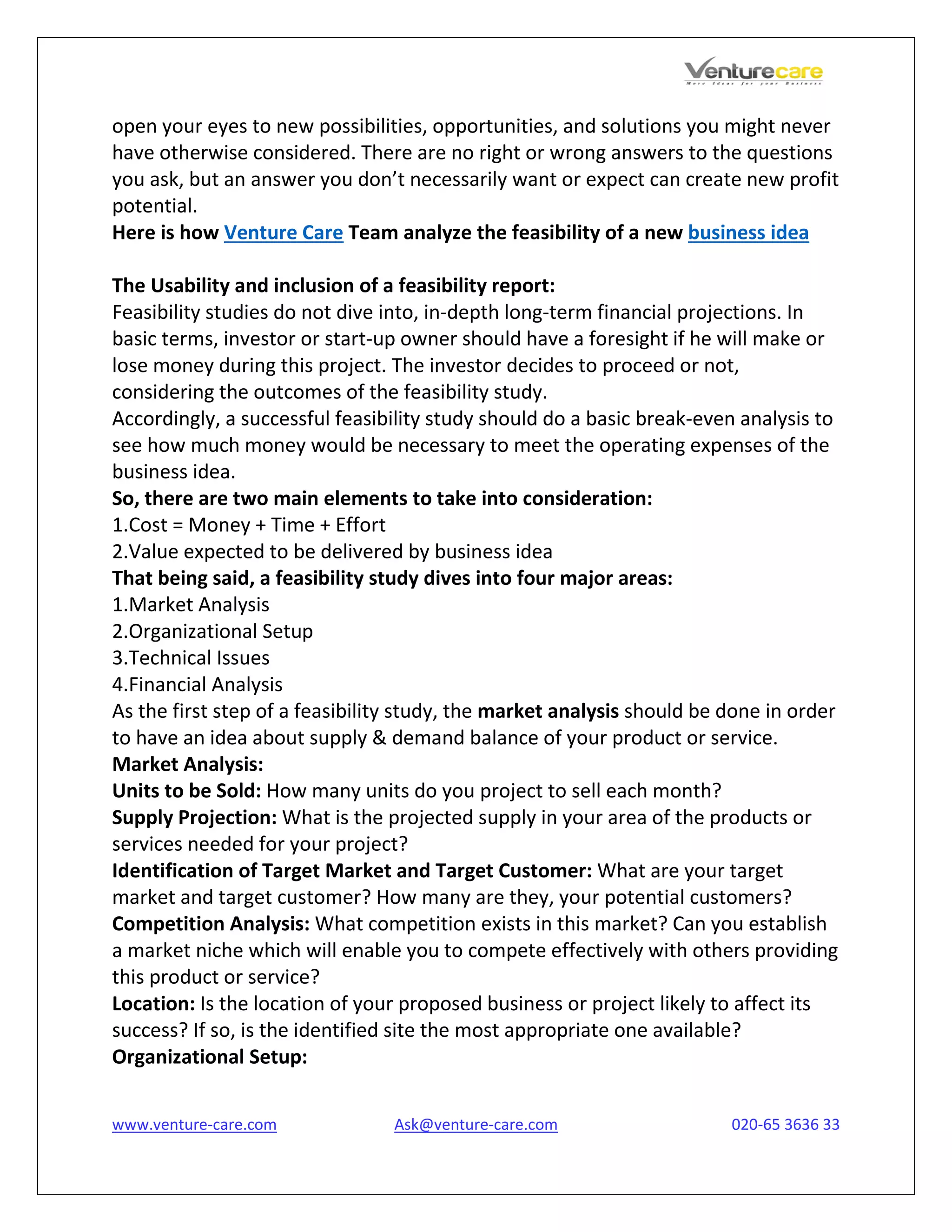 www.venture-care.com Ask@venture-care.com 020-65 3636 33
open your eyes to new possibilities, opportunities, and solutions you might never
have otherwise considered. There are no right or wrong answers to the questions
you ask, but an answer you don’t necessarily want or expect can create new profit
potential.
Here is how Venture Care Team analyze the feasibility of a new business idea
The Usability and inclusion of a feasibility report:
Feasibility studies do not dive into, in-depth long-term financial projections. In
basic terms, investor or start-up owner should have a foresight if he will make or
lose money during this project. The investor decides to proceed or not,
considering the outcomes of the feasibility study.
Accordingly, a successful feasibility study should do a basic break-even analysis to
see how much money would be necessary to meet the operating expenses of the
business idea.
So, there are two main elements to take into consideration:
1.Cost = Money + Time + Effort
2.Value expected to be delivered by business idea
That being said, a feasibility study dives into four major areas:
1.Market Analysis
2.Organizational Setup
3.Technical Issues
4.Financial Analysis
As the first step of a feasibility study, the market analysis should be done in order
to have an idea about supply & demand balance of your product or service.
Market Analysis:
Units to be Sold: How many units do you project to sell each month?
Supply Projection: What is the projected supply in your area of the products or
services needed for your project?
Identification of Target Market and Target Customer: What are your target
market and target customer? How many are they, your potential customers?
Competition Analysis: What competition exists in this market? Can you establish
a market niche which will enable you to compete effectively with others providing
this product or service?
Location: Is the location of your proposed business or project likely to affect its
success? If so, is the identified site the most appropriate one available?
Organizational Setup:
 