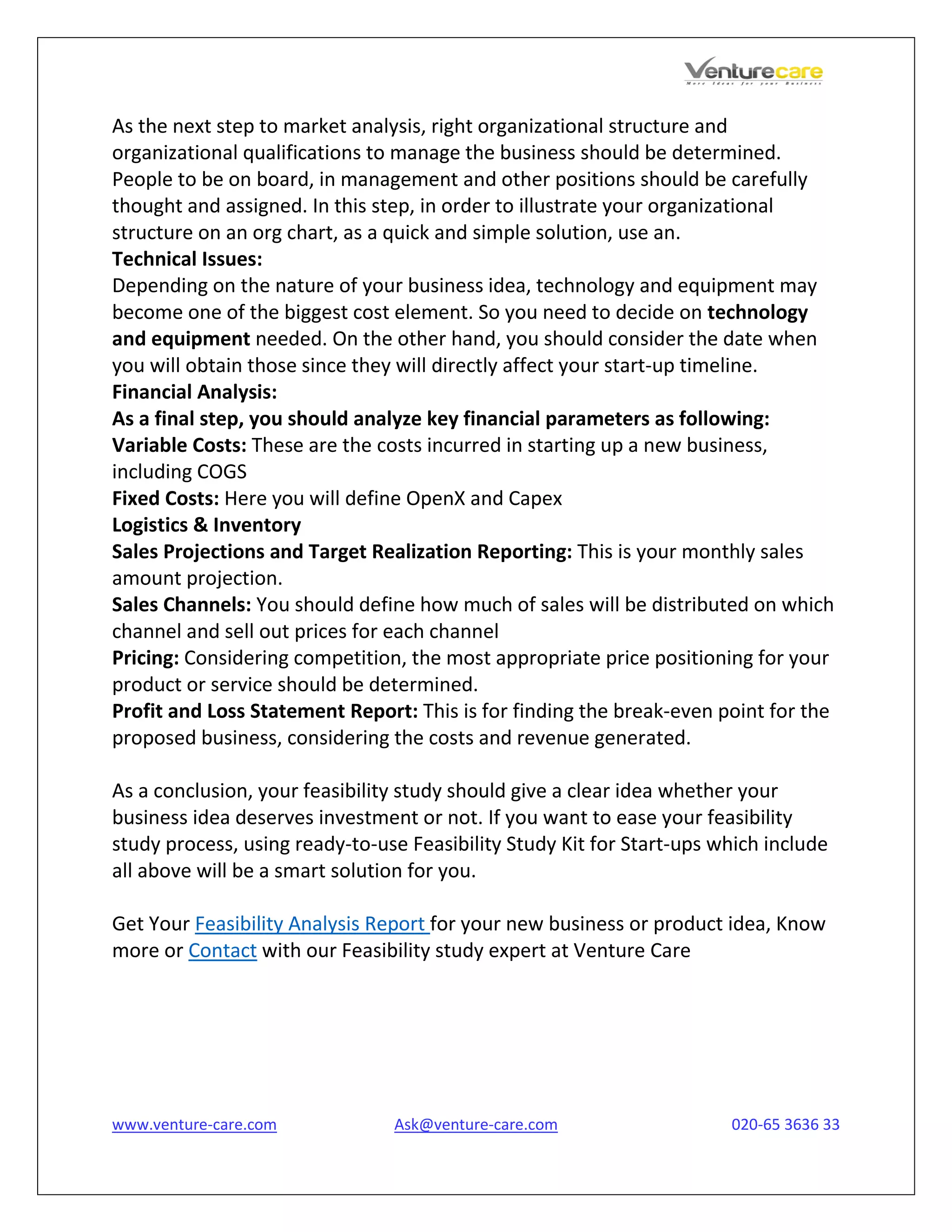 www.venture-care.com Ask@venture-care.com 020-65 3636 33
As the next step to market analysis, right organizational structure and
organizational qualifications to manage the business should be determined.
People to be on board, in management and other positions should be carefully
thought and assigned. In this step, in order to illustrate your organizational
structure on an org chart, as a quick and simple solution, use an.
Technical Issues:
Depending on the nature of your business idea, technology and equipment may
become one of the biggest cost element. So you need to decide on technology
and equipment needed. On the other hand, you should consider the date when
you will obtain those since they will directly affect your start-up timeline.
Financial Analysis:
As a final step, you should analyze key financial parameters as following:
Variable Costs: These are the costs incurred in starting up a new business,
including COGS
Fixed Costs: Here you will define OpenX and Capex
Logistics & Inventory
Sales Projections and Target Realization Reporting: This is your monthly sales
amount projection.
Sales Channels: You should define how much of sales will be distributed on which
channel and sell out prices for each channel
Pricing: Considering competition, the most appropriate price positioning for your
product or service should be determined.
Profit and Loss Statement Report: This is for finding the break-even point for the
proposed business, considering the costs and revenue generated.
As a conclusion, your feasibility study should give a clear idea whether your
business idea deserves investment or not. If you want to ease your feasibility
study process, using ready-to-use Feasibility Study Kit for Start-ups which include
all above will be a smart solution for you.
Get Your Feasibility Analysis Report for your new business or product idea, Know
more or Contact with our Feasibility study expert at Venture Care
 