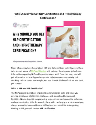 Why Should You Get NLP Certification and Hypnotherapy
Certification?
Many of you may have heard about NLP and its benefits as well. However, those
who are not aware of NLP certification and training, then you can get relevant
information regarding NLP and hypnotherapy as well. From this blog, you will
get information on how hypnotherapy can help you overcome anxiety, quit
smoking, reduce stress, lose weight, etc. and how NLP is beneficial for you. Let’s
get started:
What is NLP and NLP Certification?
The NLP process is all about improving communication skills and helps you
develop emotional intelligence, resilience, and mental and behavioural
flexibility. Neuro-linguistic programming helps us improve leadership, influence,
and communication skills. As a result, these skills can help you achieve what you
always wanted to have and have a fulfilled and successful life. After getting
training in NLP, you will receive NLP certification.
 