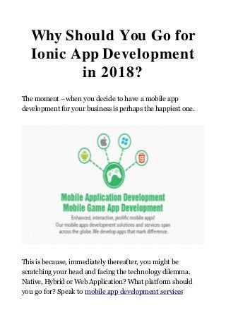 Why Should You Go for
Ionic App Development
in 2018?
The moment –when you decide to have a mobile app
development for your business is perhaps the happiest one.
This is because, immediately thereafter, you might be
scratching your head and facing the technology dilemma.
Native, Hybrid or Web Application? What platform should
you go for? Speak to mobile app development services
 
