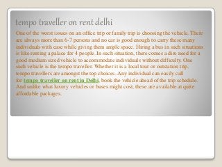 tempo traveller on rent delhi
One of the worst issues on an office trip or family trip is choosing the vehicle. There
are always more than 6-7 persons and no car is good enough to carry these many
individuals with ease while giving them ample space. Hiring a bus in such situations
is like renting a palace for 4 people. In such situation, there comes a dire need for a
good medium sized vehicle to accommodate individuals without difficulty. One
such vehicle is the tempo traveller. Whether it is a local tour or outstation trip,
tempo travellers are amongst the top choices. Any individual can easily call
for tempo traveller on rent in Delhi, book the vehicle ahead of the trip schedule.
And unlike what luxury vehicles or buses might cost, these are available at quite
affordable packages.
 