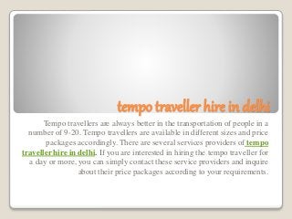 tempo traveller hire in delhi
Tempo travellers are always better in the transportation of people in a
number of 9-20. Tempo travellers are available in different sizes and price
packages accordingly. There are several services providers of tempo
traveller hire in delhi. If you are interested in hiring the tempo traveller for
a day or more, you can simply contact these service providers and inquire
about their price packages according to your requirements.
 