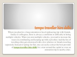 tempo traveller hire delhi
When you plan for a long outstation or local sightseeing trip with friends,
family or colleagues, there is always a confusion or difficulty in hiring
multiple vehicles. When you rent multiple vehicles, you tend to increase the
issues in coordinating and keeping up with each other. And the fun of
traveling often gets destroyed with a few relatives or friends traveling
separately. Instead of opting for that, one can easily contact the best provider
of tempo traveller hire delhi for a tour around the capital or even an
outstation trip to nearby cities.
 