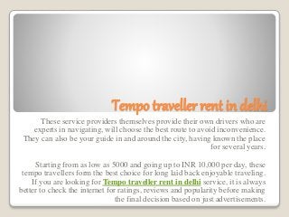Tempo traveller rent in delhi
These service providers themselves provide their own drivers who are
experts in navigating, will choose the best route to avoid inconvenience.
They can also be your guide in and around the city, having known the place
for several years.
Starting from as low as 5000 and going up to INR 10,000 per day, these
tempo travellers form the best choice for long laid back enjoyable traveling.
If you are looking for Tempo traveller rent in delhi service, it is always
better to check the internet for ratings, reviews and popularity before making
the final decision based on just advertisements.
 