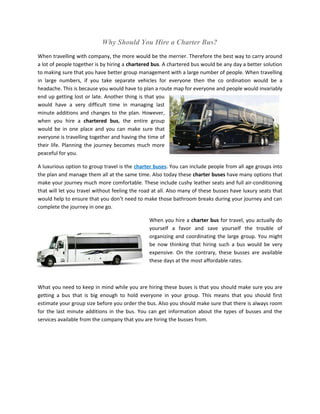 Why Should You Hire a Charter Bus?
When travelling with company, the more would be the merrier. Therefore the best way to carry around
a lot of people together is by hiring a chartered bus. A chartered bus would be any day a better solution
to making sure that you have better group management with a large number of people. When travelling
in large numbers, if you take separate vehicles for everyone then the co ordination would be a
headache. This is because you would have to plan a route map for everyone and people would invariably
end up getting lost or late. Another thing is that you
would have a very difficult time in managing last
minute additions and changes to the plan. However,
when you hire a chartered bus, the entire group
would be in one place and you can make sure that
everyone is travelling together and having the time of
their life. Planning the journey becomes much more
peaceful for you.

A luxurious option to group travel is the charter buses. You can include people from all age groups into
the plan and manage them all at the same time. Also today these charter buses have many options that
make your journey much more comfortable. These include cushy leather seats and full air-conditioning
that will let you travel without feeling the road at all. Also many of these busses have luxury seats that
would help to ensure that you don’t need to make those bathroom breaks during your journey and can
complete the journey in one go.

                                                When you hire a charter bus for travel, you actually do
                                                yourself a favor and save yourself the trouble of
                                                organizing and coordinating the large group. You might
                                                be now thinking that hiring such a bus would be very
                                                expensive. On the contrary, these busses are available
                                                these days at the most affordable rates.



What you need to keep in mind while you are hiring these buses is that you should make sure you are
getting a bus that is big enough to hold everyone in your group. This means that you should first
estimate your group size before you order the bus. Also you should make sure that there is always room
for the last minute additions in the bus. You can get information about the types of busses and the
services available from the company that you are hiring the busses from.
 