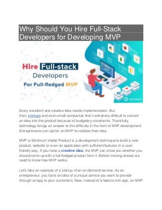 Why Should You Hire Full-Stack
Developers for Developing MVP
Every excellent and creative idea needs implementation. But
then, startups and even small companies find it extremely difficult to convert
an idea into the product because of budgetary constraints. Thankfully,
technology brings an answer to this difficulty in the form of MVP development.
Entrepreneurs can opt for an MVP to validate their idea.
MVP or Minimum Viable Product is a development technique to build a new
product, website or even an application with sufficient features in a user-
friendly way. If you have a creative idea, the MVP can show you whether you
should come up with a full-fledged product from it. Before moving ahead, we
need to know how MVP works.
Let’s take an example of a startup of an on-demand service. As an
entrepreneur, you have an idea of a unique service you want to provide
through an app to your customers. Now, instead of a feature-rich app, an MVP
 