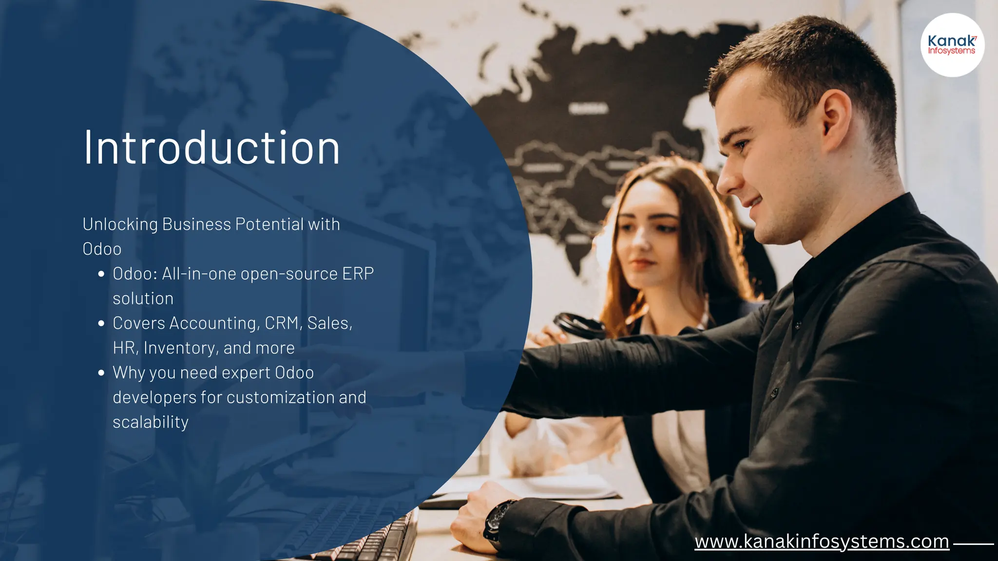 Introduction
Unlocking Business Potential with
Odoo
Odoo: All-in-one open-source ERP
solution
Covers Accounting, CRM, Sales,
HR, Inventory, and more
Why you need expert Odoo
developers for customization and
scalability
www.kanakinfosystems.com _____
 