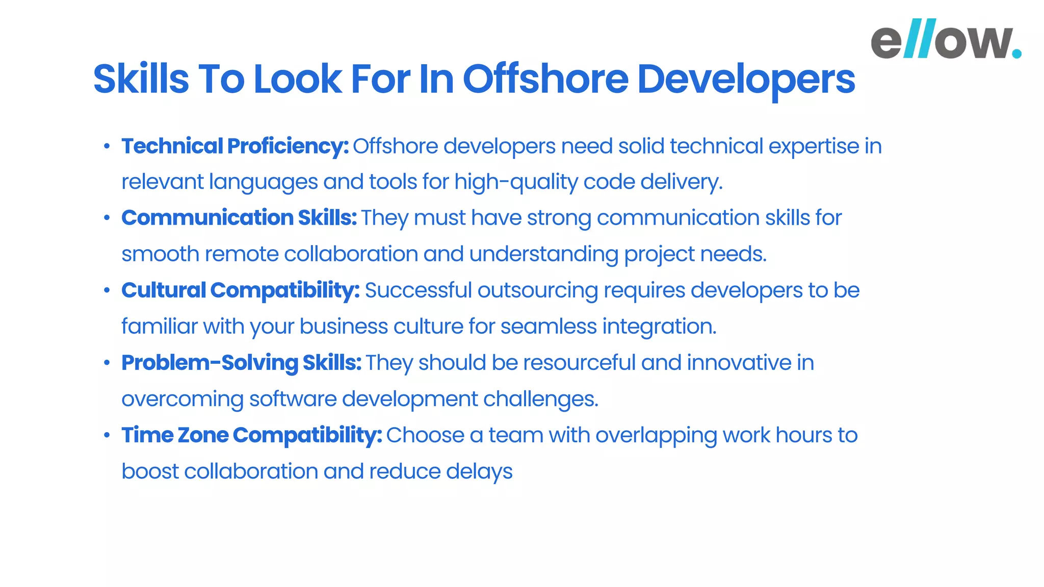 Skills To Look For In Offshore Developers
• Technical Proficiency: Offshore developers need solid technical expertise in
relevant languages and tools for high-quality code delivery.
• Communication Skills:They must have strong communication skills for
smooth remote collaboration and understanding project needs.
• Cultural Compatibility: Successful outsourcing requires developers to be
familiar with your business culture for seamless integration.
• Problem-Solving Skills:They should be resourceful and innovative in
overcoming software development challenges.
• TimeZone Compatibility: Choose a team with overlapping work hours to
boost collaboration and reduce delays
 