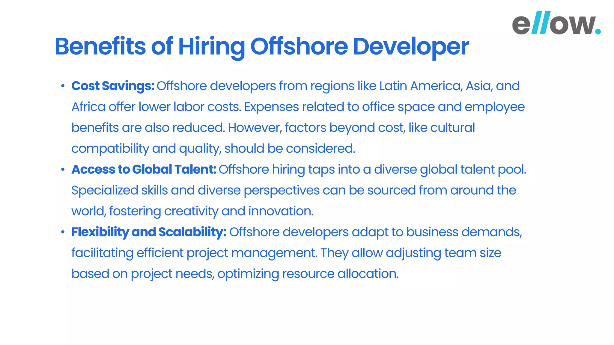 Benefits of Hiring Offshore Developer
• CostSavings:Offshore developers from regions like Latin America, Asia, and
Africa offer lower labor costs. Expenses related to office space and employee
benefits are also reduced. However, factors beyond cost, like cultural
compatibility and quality, should be considered.
• AccesstoGlobal Talent: Offshore hiring taps into a diverse global talent pool.
Specialized skills and diverse perspectives can be sourced from around the
world, fostering creativity and innovation.
• Flexibility and Scalability: Offshore developers adapt to business demands,
facilitating efficient project management. They allow adjusting team size
based on project needs, optimizing resource allocation.
 