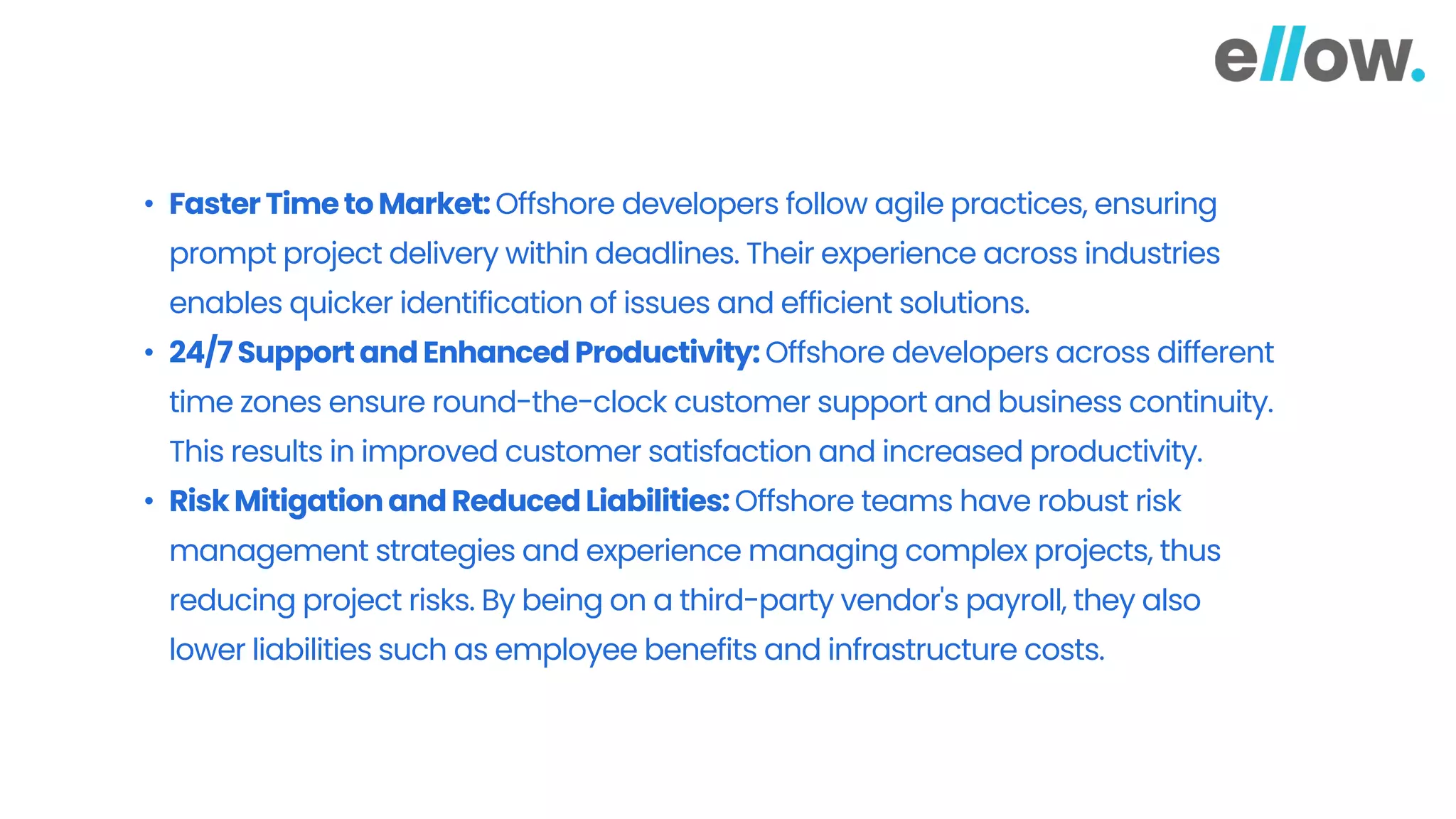 • FasterTimetoMarket:Offshore developers follow agile practices, ensuring
prompt project delivery within deadlines. Their experience across industries
enables quicker identification of issues and efficient solutions.
• 24/7Supportand Enhanced Productivity: Offshore developers across different
time zones ensure round-the-clock customer support and business continuity.
This results in improved customer satisfaction and increased productivity.
• RiskMitigationandReducedLiabilities:Offshore teams have robust risk
management strategies and experience managing complex projects, thus
reducing project risks. By being on a third-party vendor's payroll, they also
lower liabilities such as employee benefits and infrastructure costs.
 