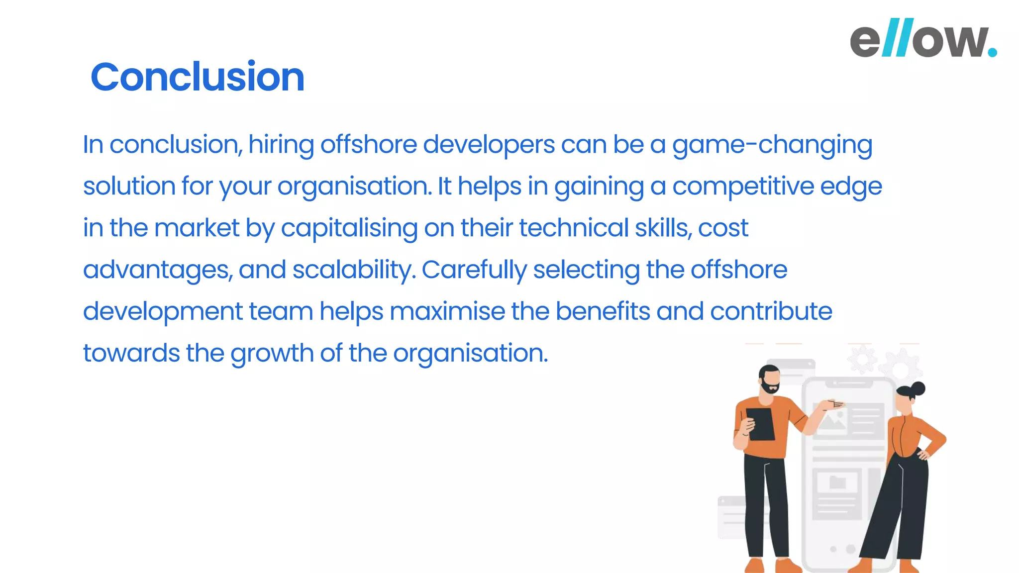 Conclusion
In conclusion, hiring offshore developers can be a game-changing
solution for your organisation. It helps in gaining a competitive edge
in the market by capitalising on their technical skills, cost
advantages, and scalability. Carefully selecting the offshore
development team helps maximise the benefits and contribute
towards the growth of the organisation.
 