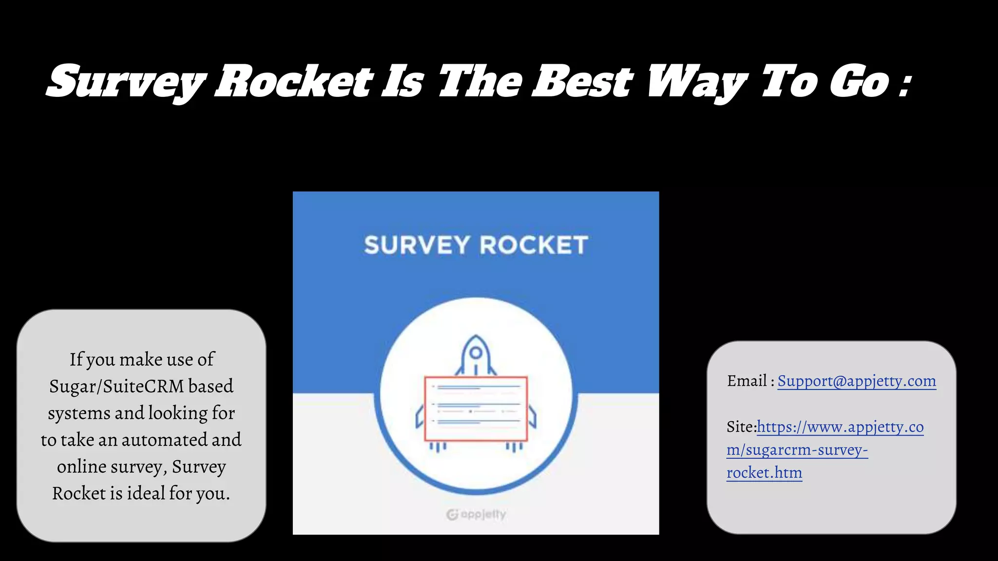 Survey Rocket Is The Best Way To Go :
If you make use of
Sugar/SuiteCRM based
systems and looking for
to take an automated and
online survey, Survey
Rocket is ideal for you.
Email : Support@appjetty.com
Site:https://www.appjetty.co
m/sugarcrm-survey-
rocket.htm