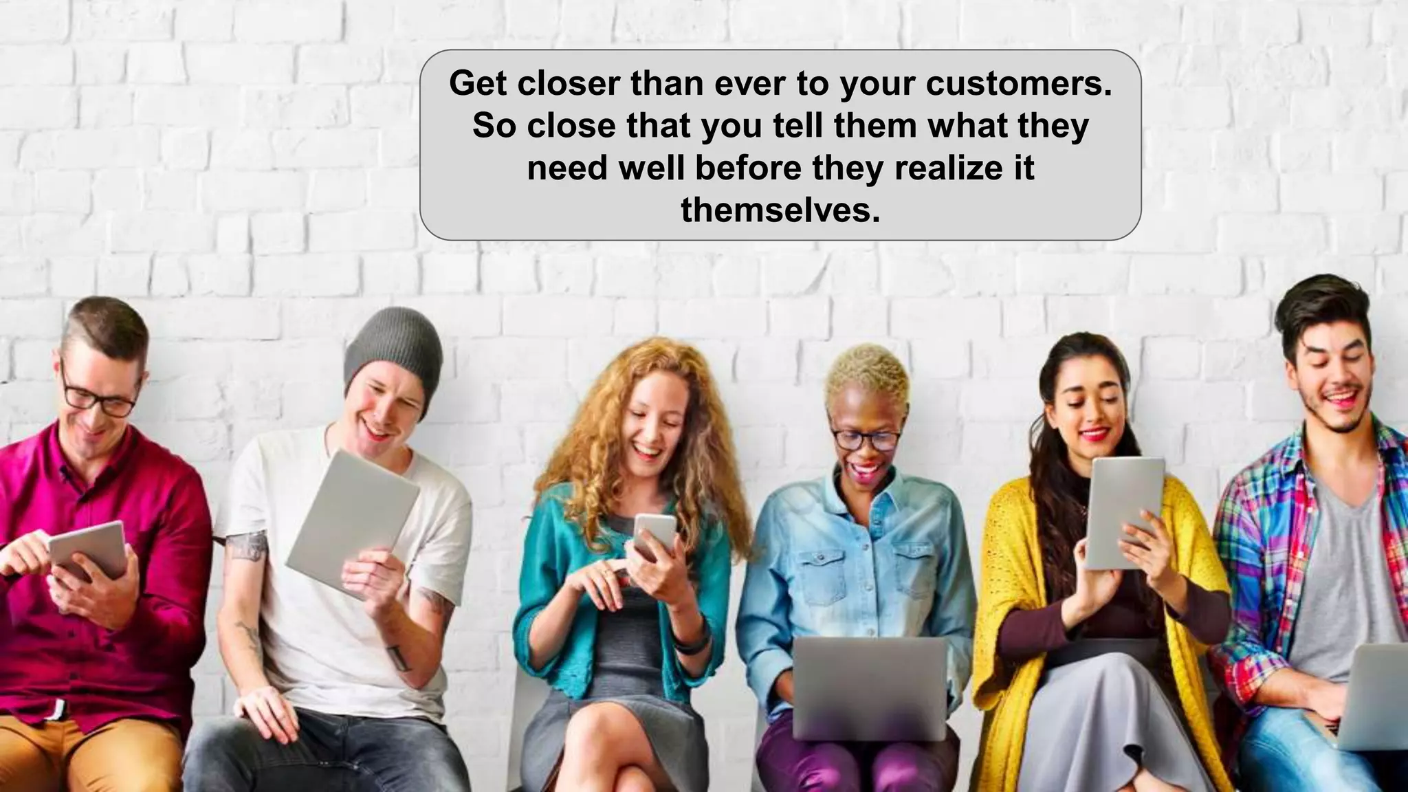Get closer than ever to your customers.
So close that you tell them what they
need well before they realize it
themselves.