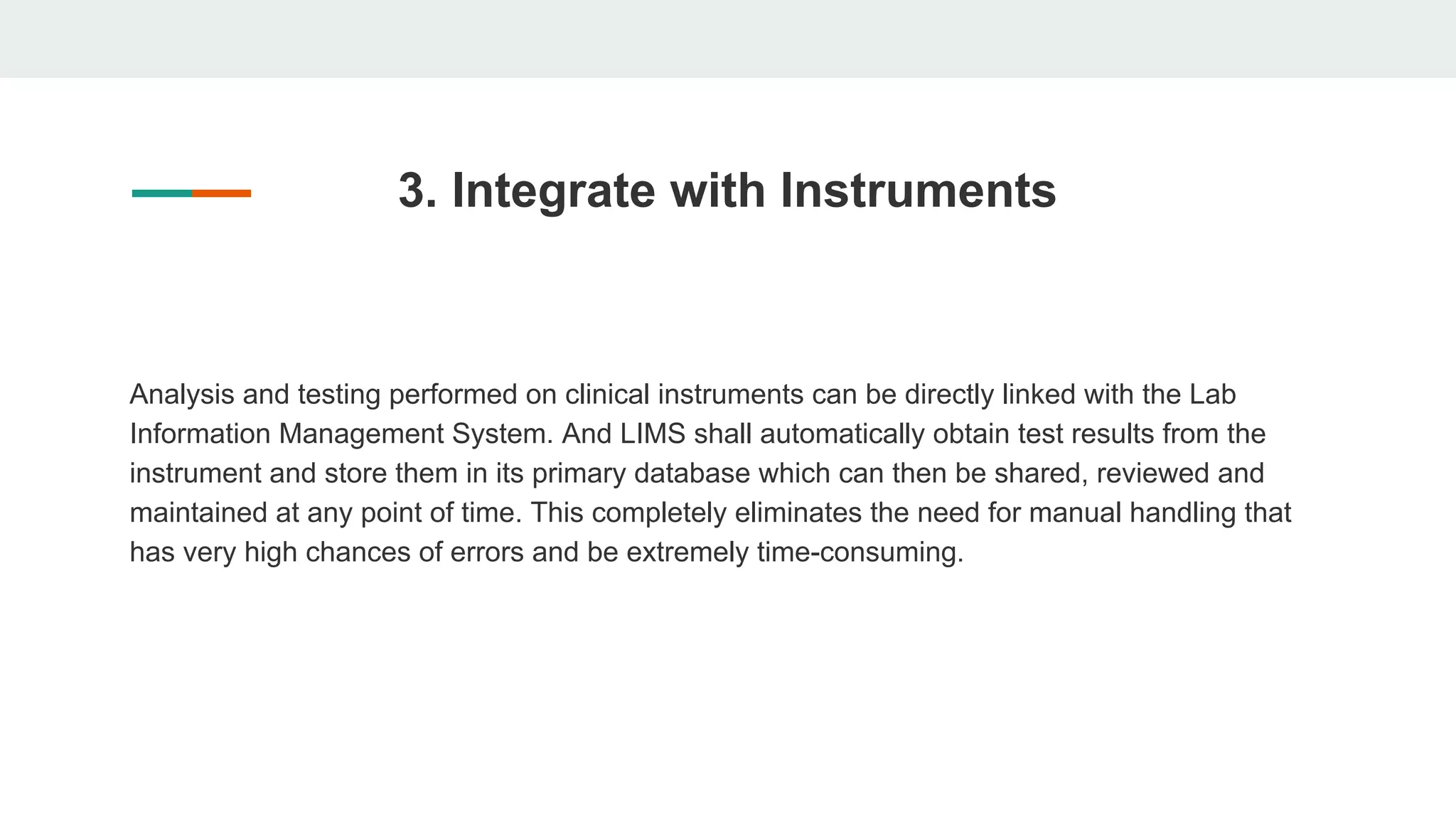 3. Integrate with Instruments
Analysis and testing performed on clinical instruments can be directly linked with the Lab
Information Management System. And LIMS shall automatically obtain test results from the
instrument and store them in its primary database which can then be shared, reviewed and
maintained at any point of time. This completely eliminates the need for manual handling that
has very high chances of errors and be extremely time-consuming.
 