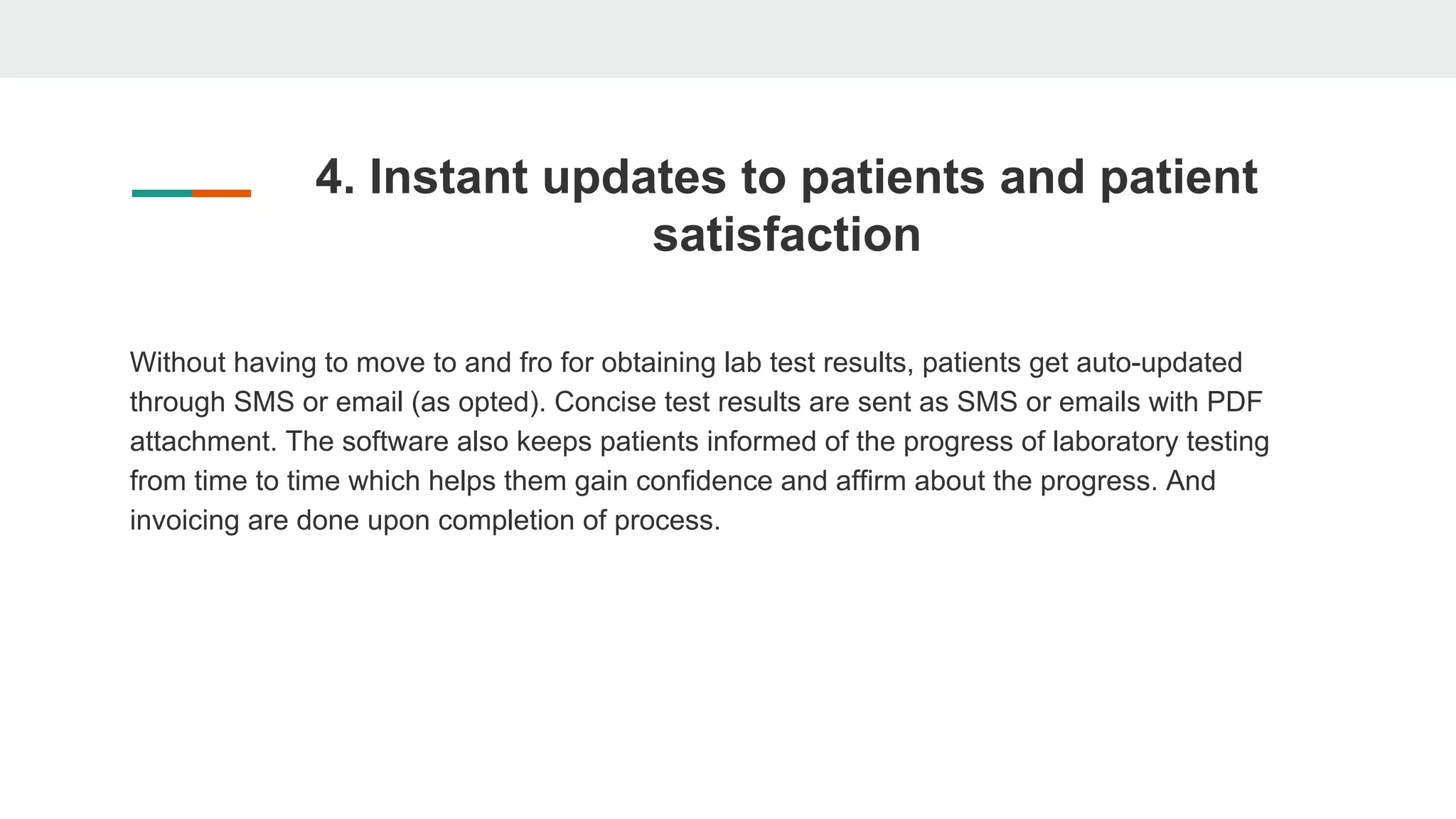 4. Instant updates to patients and patient
satisfaction
Without having to move to and fro for obtaining lab test results, patients get auto-updated
through SMS or email (as opted). Concise test results are sent as SMS or emails with PDF
attachment. The software also keeps patients informed of the progress of laboratory testing
from time to time which helps them gain confidence and affirm about the progress. And
invoicing are done upon completion of process.
 