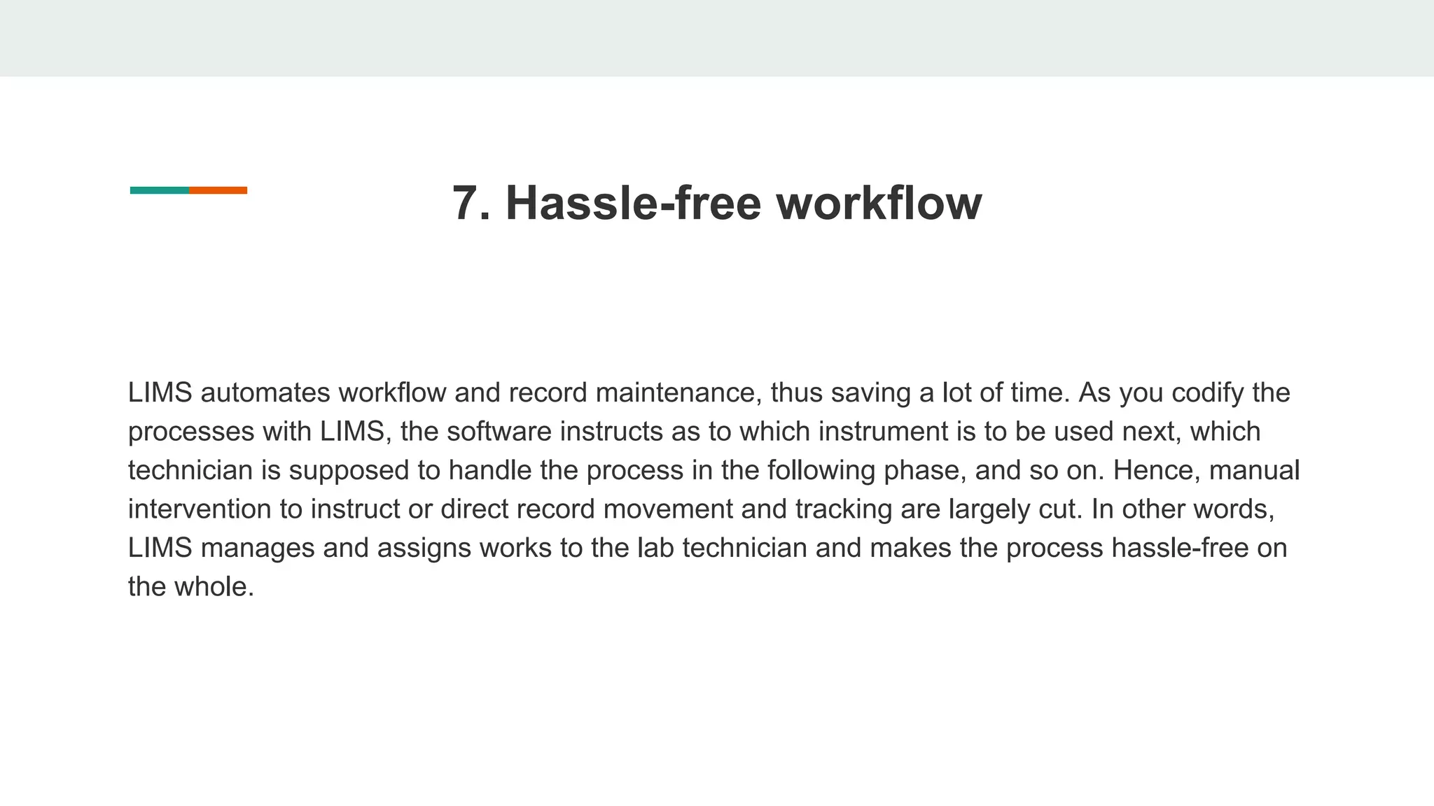 7. Hassle-free workflow
LIMS automates workflow and record maintenance, thus saving a lot of time. As you codify the
processes with LIMS, the software instructs as to which instrument is to be used next, which
technician is supposed to handle the process in the following phase, and so on. Hence, manual
intervention to instruct or direct record movement and tracking are largely cut. In other words,
LIMS manages and assigns works to the lab technician and makes the process hassle-free on
the whole.
 