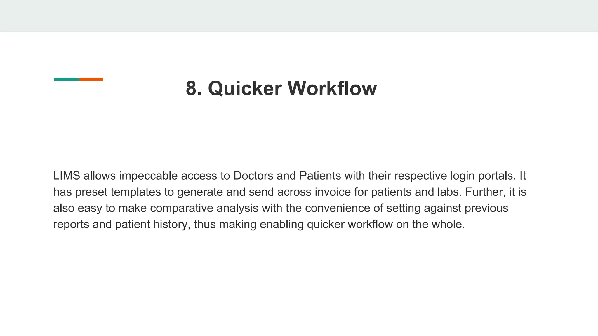 8. Quicker Workflow
LIMS allows impeccable access to Doctors and Patients with their respective login portals. It
has preset templates to generate and send across invoice for patients and labs. Further, it is
also easy to make comparative analysis with the convenience of setting against previous
reports and patient history, thus making enabling quicker workflow on the whole.
 