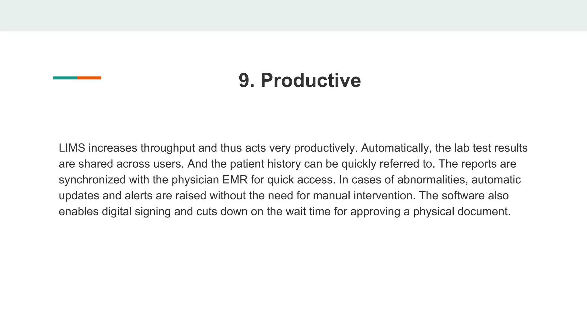 9. Productive
LIMS increases throughput and thus acts very productively. Automatically, the lab test results
are shared across users. And the patient history can be quickly referred to. The reports are
synchronized with the physician EMR for quick access. In cases of abnormalities, automatic
updates and alerts are raised without the need for manual intervention. The software also
enables digital signing and cuts down on the wait time for approving a physical document.
 