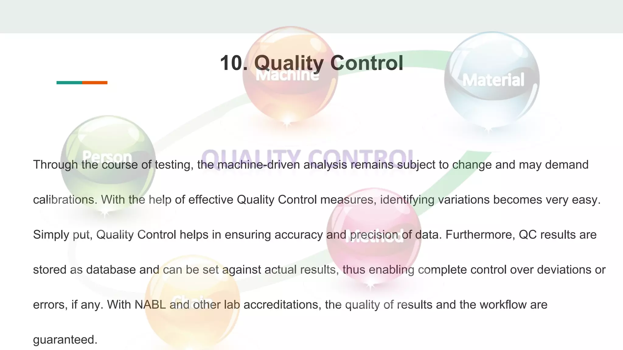 10. Quality Control
Through the course of testing, the machine-driven analysis remains subject to change and may demand
calibrations. With the help of effective Quality Control measures, identifying variations becomes very easy.
Simply put, Quality Control helps in ensuring accuracy and precision of data. Furthermore, QC results are
stored as database and can be set against actual results, thus enabling complete control over deviations or
errors, if any. With NABL and other lab accreditations, the quality of results and the workflow are
guaranteed.
 