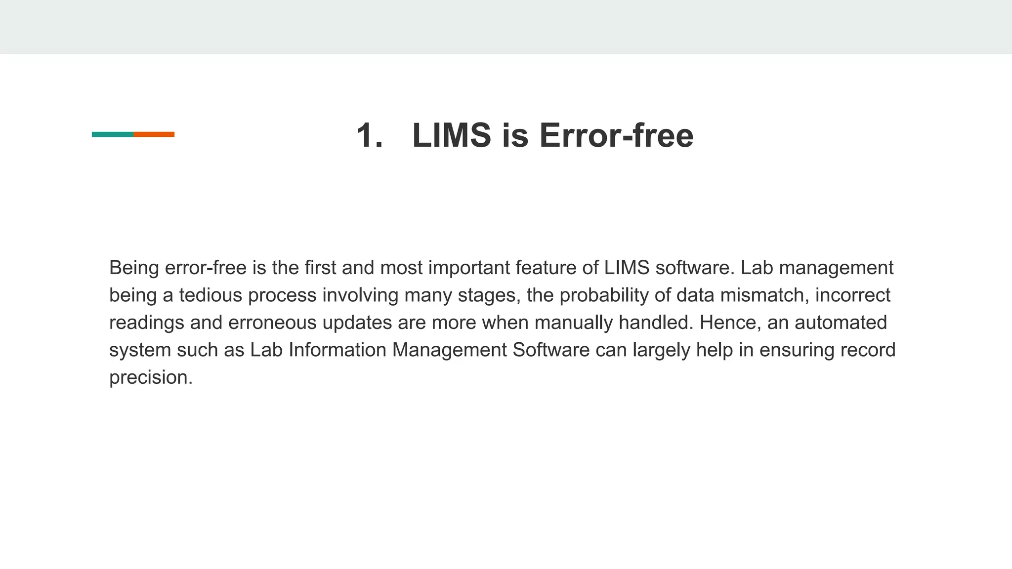 1. LIMS is Error-free
Being error-free is the first and most important feature of LIMS software. Lab management
being a tedious process involving many stages, the probability of data mismatch, incorrect
readings and erroneous updates are more when manually handled. Hence, an automated
system such as Lab Information Management Software can largely help in ensuring record
precision.
 