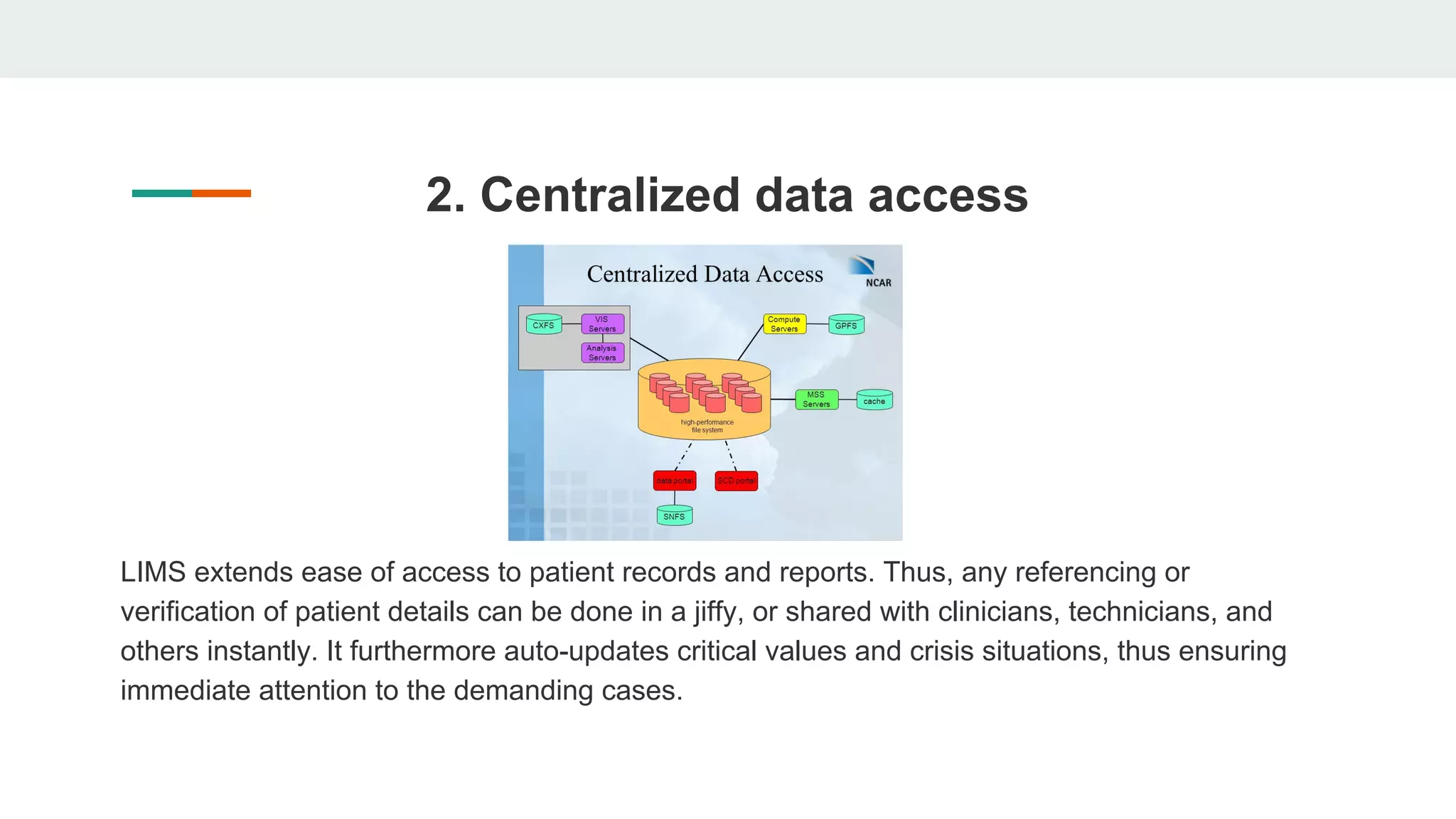 2. Centralized data access
LIMS extends ease of access to patient records and reports. Thus, any referencing or
verification of patient details can be done in a jiffy, or shared with clinicians, technicians, and
others instantly. It furthermore auto-updates critical values and crisis situations, thus ensuring
immediate attention to the demanding cases.
 