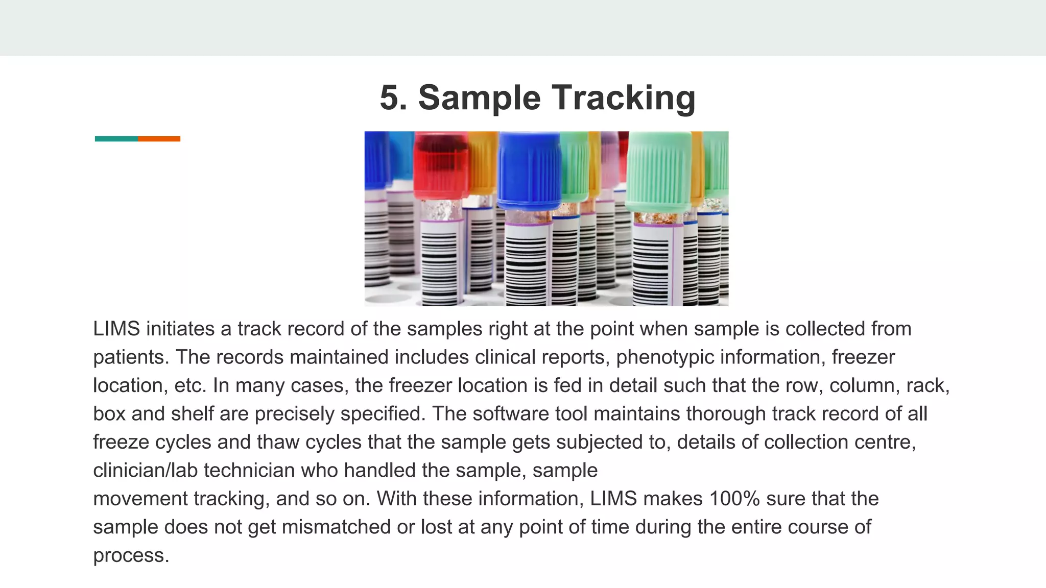 5. Sample Tracking
LIMS initiates a track record of the samples right at the point when sample is collected from
patients. The records maintained includes clinical reports, phenotypic information, freezer
location, etc. In many cases, the freezer location is fed in detail such that the row, column, rack,
box and shelf are precisely specified. The software tool maintains thorough track record of all
freeze cycles and thaw cycles that the sample gets subjected to, details of collection centre,
clinician/lab technician who handled the sample, sample
movement tracking, and so on. With these information, LIMS makes 100% sure that the
sample does not get mismatched or lost at any point of time during the entire course of
process.
 