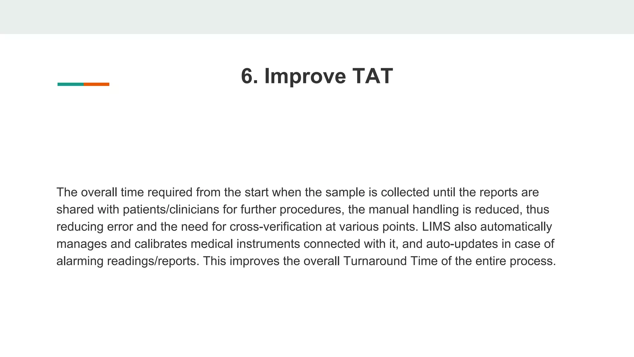 6. Improve TAT
The overall time required from the start when the sample is collected until the reports are
shared with patients/clinicians for further procedures, the manual handling is reduced, thus
reducing error and the need for cross-verification at various points. LIMS also automatically
manages and calibrates medical instruments connected with it, and auto-updates in case of
alarming readings/reports. This improves the overall Turnaround Time of the entire process.
 