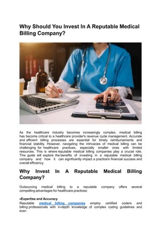 Why Should You Invest In A Reputable Medical
Billing Company?
As the healthcare industry becomes increasingly complex, medical billing
has become critical to a healthcare provider's revenue cycle management. Accurate
and efficient billing processes are essential for timely reimbursements and
financial stability. However, navigating the intricacies of medical billing can be
challenging for healthcare practices, especially smaller ones with limited
resources. This is where reputable medical billing companies play a crucial role.
This guide will explore the benefits of investing in a reputable medical billing
company and how it can significantly impact a practice's financial success and
overall efficiency.
Why Invest In A Reputable Medical Billing
Company?
Outsourcing medical billing to a reputable company offers several
compelling advantages for healthcare practices:
Expertise and Accuracy
Reputable medical billing companies employ certified coders and
billing professionals with in-depth knowledge of complex coding guidelines and
ever-
 