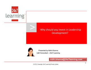 > Why should you Invest in Leadership
Development?
www.24x7learning.com © 2013, Copyright, 24x7 Learning Private Limited.
© 2013, Copyright, 24x7 Learning Private Limited.
Presented by Nidhi KhannaPresented by Nidhi Khanna
L&D ConsultantL&D Consultant –– 24x7 Learning24x7 Learning
nidhi.khanna@24x7learning.com
1
 