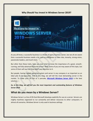 Why Should You Invest In Windows Server 2019?
As you all know, a successful business is a dream of every business owner, but we all are aware
that a successful business needs a lot, such as willingness to take risks, tenacity, strong vision,
passionate leaders, and much more.
But other than these traits, have you ever tried to know the importance of a good, smooth-
running, and fully advanced featured server? Well, some of you are may aware of this topic, but
some of them will say that they didn’t pay attention to it.
But people, having a good operating system and server in any company is as important as an
ideal plan & its execution. And in this blog, we will tell the most demanding server in the
market. To make your OS flat as a pancake, Microsoft Windows Server 2019 is the best
solution.
So, in this blog, we will tell you the most important and outstanding features of Windows
Server 2019.
What do you mean by a Windows Server?
Windows Server is a line of OS that Microsoft develops explicitly for use on a server. Servers are
mighty machines organized to run constantly and deliver resources to other computers. In
almost all scenarios, Windows Server is only used in business settings.
 