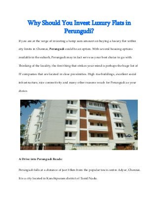 Why Should You Invest Luxury Flats in
Perungudi?
If you are at the verge of investing a lump sum amount on buying a luxury flat within
city limits in Chennai, Perungudi could be an option. With several housing options
available in the suburb, Perungudi may in fact serve as your best choice to go with.
Thinking of the locality, the first thing that strikes your mind is perhaps the huge list of
IT companies that are located in close proximities. High rise buildings, excellent social
infrastructure, nice connectivity and many other reasons vouch for Perungudi as your
choice.
A Drive into Perungudi Roads:
Perungudi falls at a distance of just 10km from the popular town centre Adyar, Chennai.
It is a city located in Kanchipuram district of Tamil Nadu.
 