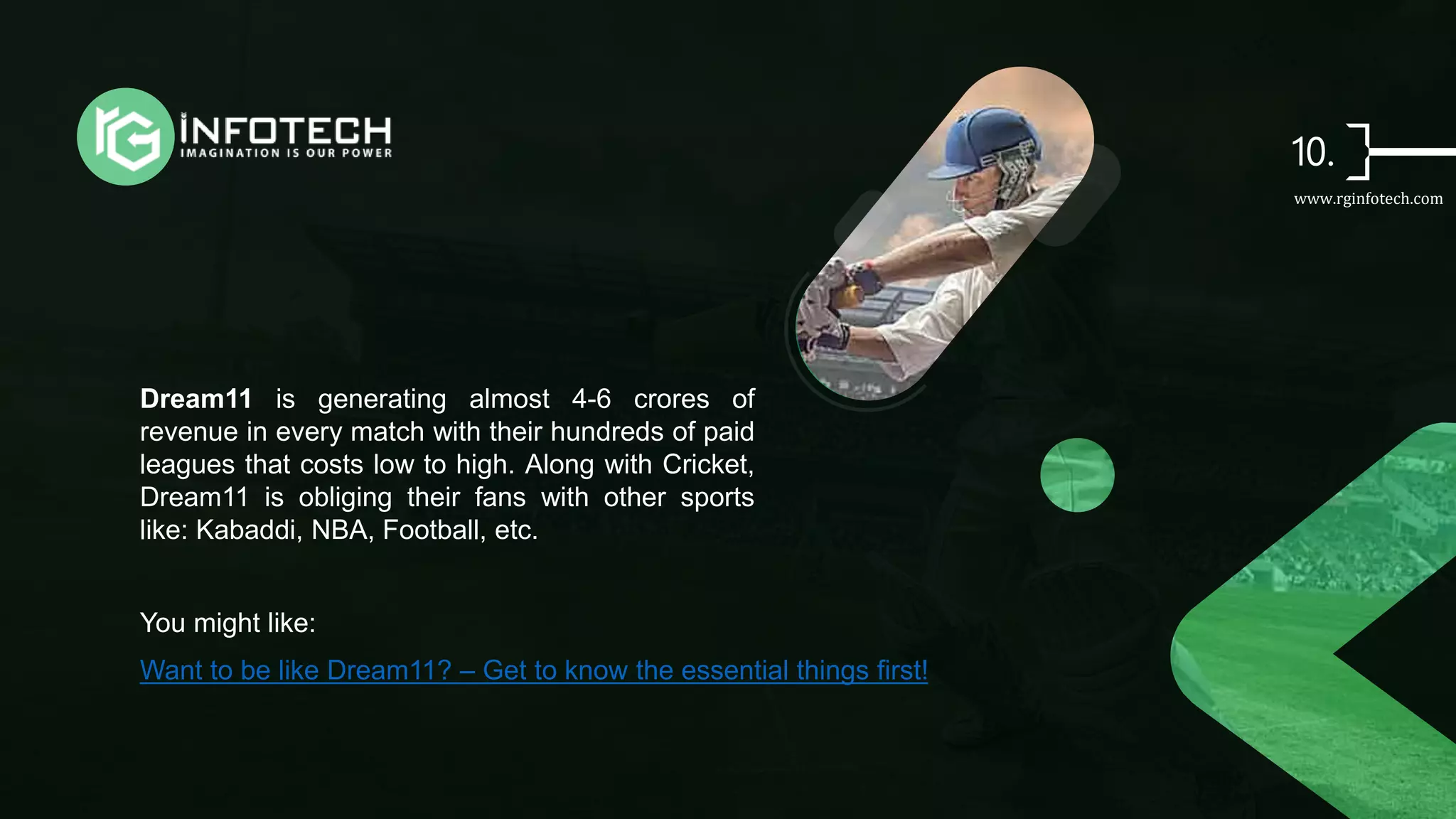 Dream11 is generating almost 4-6 crores of
revenue in every match with their hundreds of paid
leagues that costs low to high. Along with Cricket,
Dream11 is obliging their fans with other sports
like: Kabaddi, NBA, Football, etc.
You might like:
Want to be like Dream11? – Get to know the essential things first!
www.rginfotech.com
 