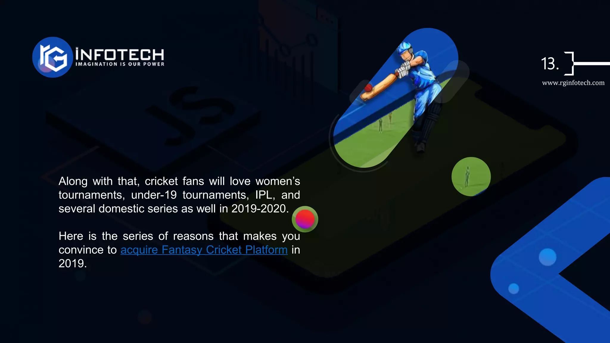 Along with that, cricket fans will love women’s
tournaments, under-19 tournaments, IPL, and
several domestic series as well in 2019-2020.
Here is the series of reasons that makes you
convince to acquire Fantasy Cricket Platform in
2019.
www.rginfotech.com
 