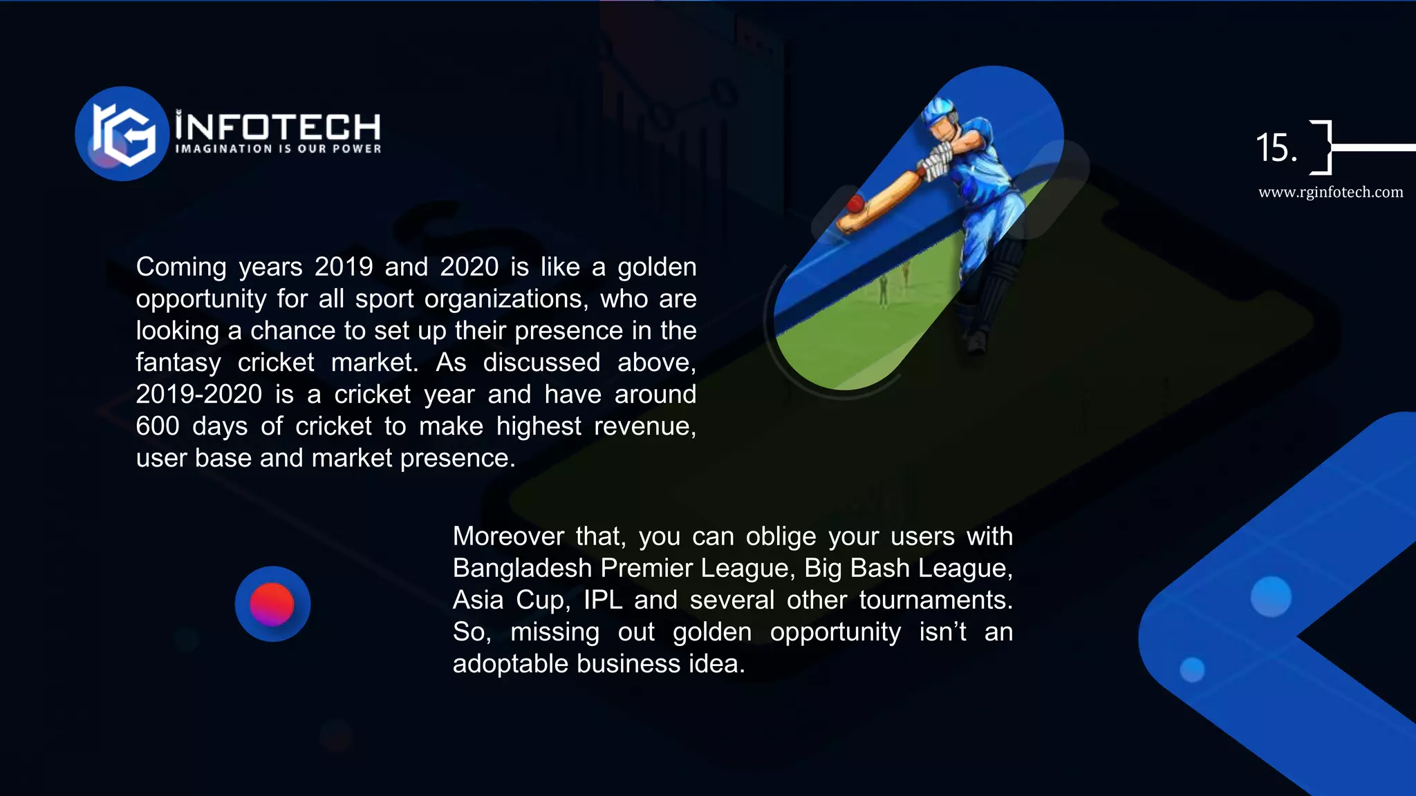 Coming years 2019 and 2020 is like a golden
opportunity for all sport organizations, who are
looking a chance to set up their presence in the
fantasy cricket market. As discussed above,
2019-2020 is a cricket year and have around
600 days of cricket to make highest revenue,
user base and market presence.
Moreover that, you can oblige your users with
Bangladesh Premier League, Big Bash League,
Asia Cup, IPL and several other tournaments.
So, missing out golden opportunity isn’t an
adoptable business idea.
www.rginfotech.com
 