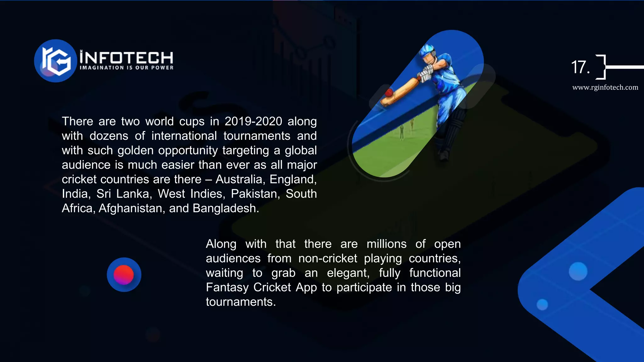 There are two world cups in 2019-2020 along
with dozens of international tournaments and
with such golden opportunity targeting a global
audience is much easier than ever as all major
cricket countries are there – Australia, England,
India, Sri Lanka, West Indies, Pakistan, South
Africa, Afghanistan, and Bangladesh.
Along with that there are millions of open
audiences from non-cricket playing countries,
waiting to grab an elegant, fully functional
Fantasy Cricket App to participate in those big
tournaments.
www.rginfotech.com
 