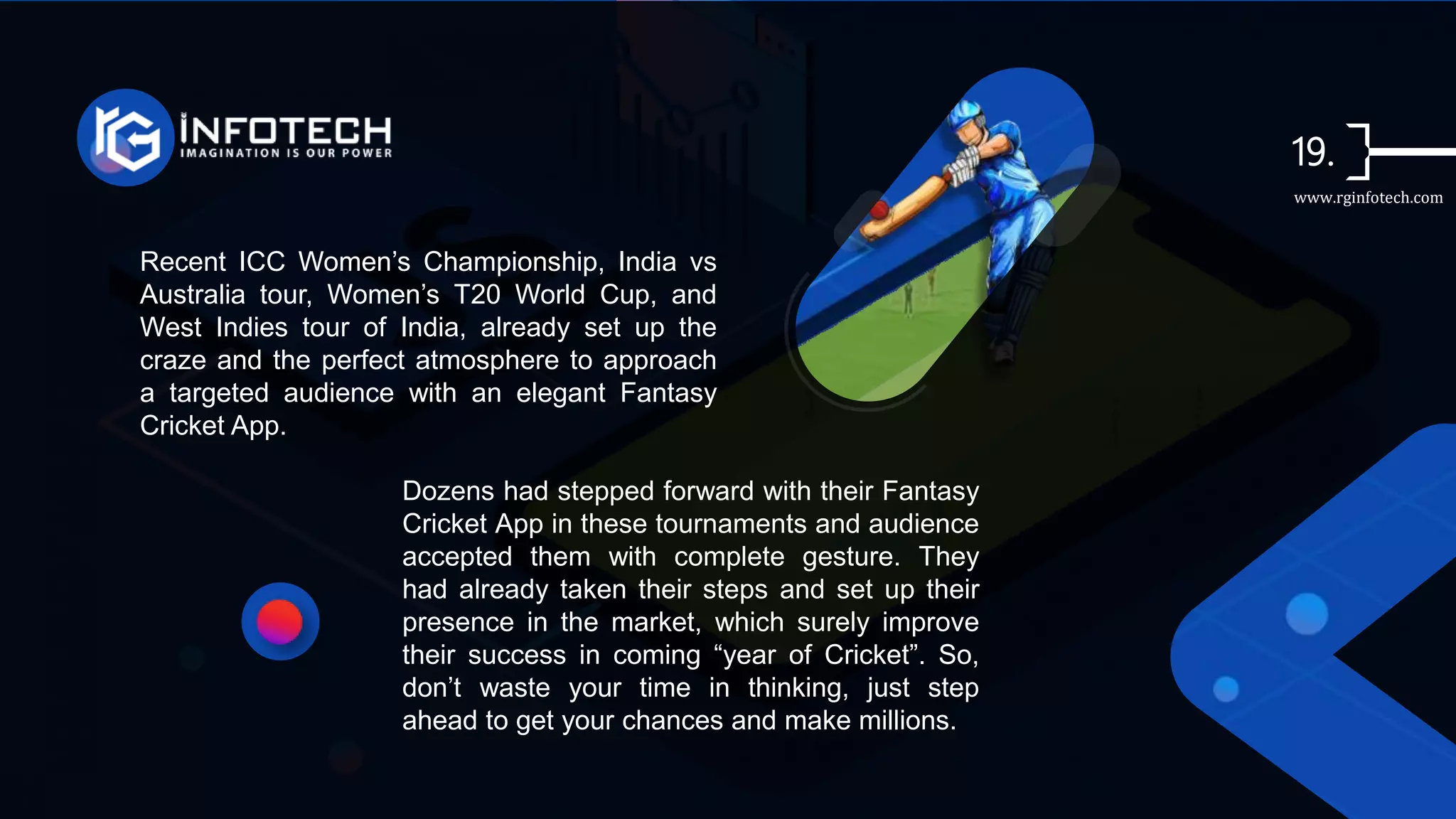 Recent ICC Women’s Championship, India vs
Australia tour, Women’s T20 World Cup, and
West Indies tour of India, already set up the
craze and the perfect atmosphere to approach
a targeted audience with an elegant Fantasy
Cricket App.
Dozens had stepped forward with their Fantasy
Cricket App in these tournaments and audience
accepted them with complete gesture. They
had already taken their steps and set up their
presence in the market, which surely improve
their success in coming “year of Cricket”. So,
don’t waste your time in thinking, just step
ahead to get your chances and make millions.
www.rginfotech.com
 